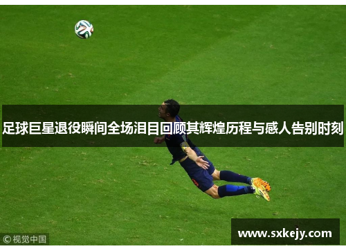 足球巨星退役瞬间全场泪目回顾其辉煌历程与感人告别时刻
