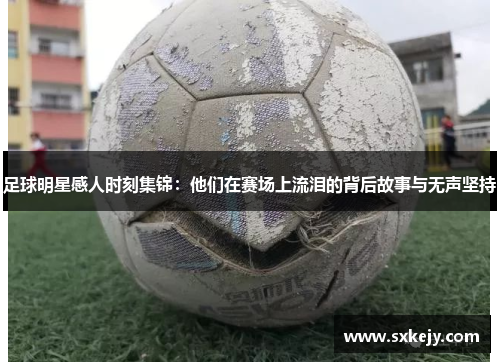 足球明星感人时刻集锦：他们在赛场上流泪的背后故事与无声坚持