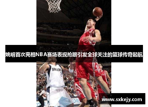 姚明首次亮相NBA赛场表现抢眼引发全球关注的篮球传奇起航