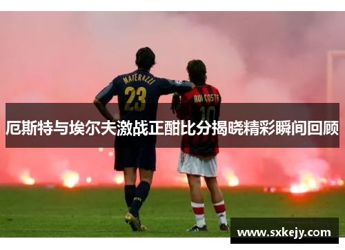 厄斯特与埃尔夫激战正酣比分揭晓精彩瞬间回顾