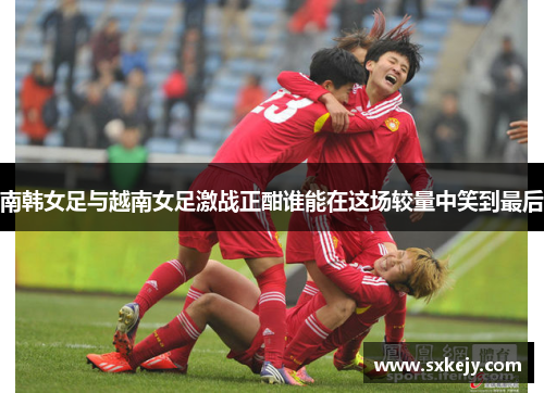 南韩女足与越南女足激战正酣谁能在这场较量中笑到最后